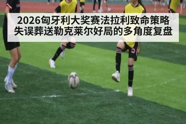 2026匈牙利大奖赛法拉利致命策略失误葬送勒克莱尔好局的多角度复盘