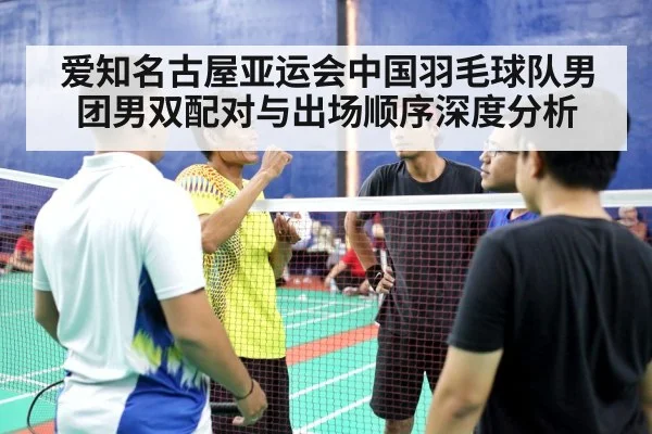 爱知名古屋亚运会中国羽毛球队男团男双配对与出场顺序深度分析