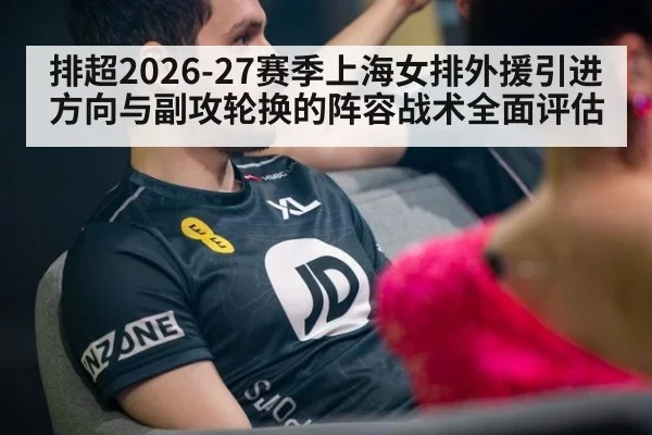排超2026-27赛季上海女排外援引进方向与副攻轮换的阵容战术全面评估