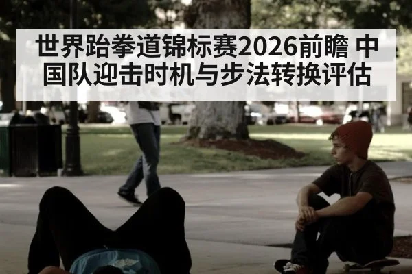 世界跆拳道锦标赛2026前瞻 中国队迎击时机与步法转换评估