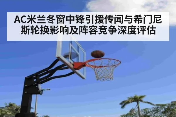 AC米兰冬窗中锋引援传闻与希门尼斯轮换影响及阵容竞争深度评估
